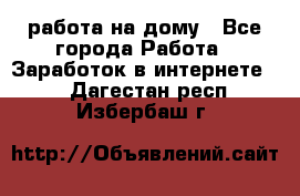 работа на дому - Все города Работа » Заработок в интернете   . Дагестан респ.,Избербаш г.